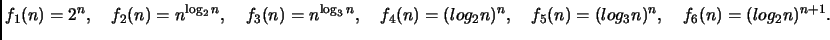 $\displaystyle f_1(n)= 2^n, \quad
f_2(n)= n^{\log_2 n}, \quad
f_3(n)= n^{\log_3 ...
...f_4(n)= (log_2 n)^n, \quad
f_5(n)= (log_3 n)^n, \quad
f_6(n)= (log_2 n)^{n+1}.
$